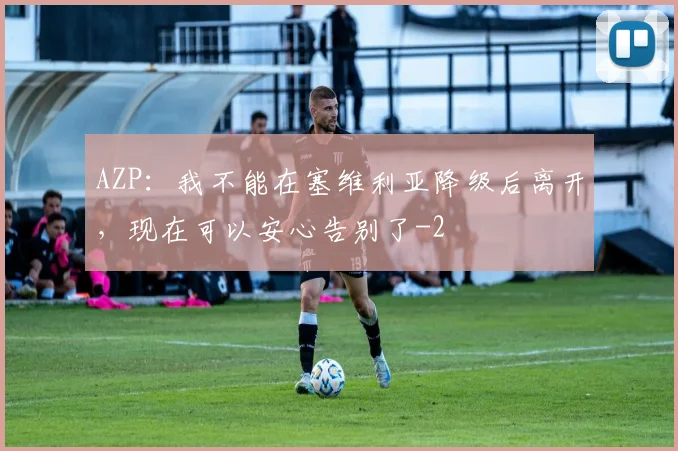 AZP:我不能在塞维利亚降级后离开,现在可以安心告别了