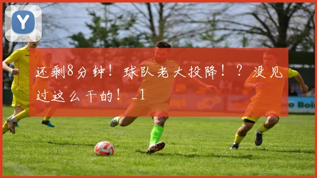 还剩8分钟！球队老大投降！？没见过这么干的！_1
