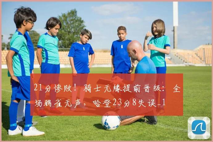 21分惨败！骑士无缘提前晋级：全场鸦雀无声，哈登23分8失误_1