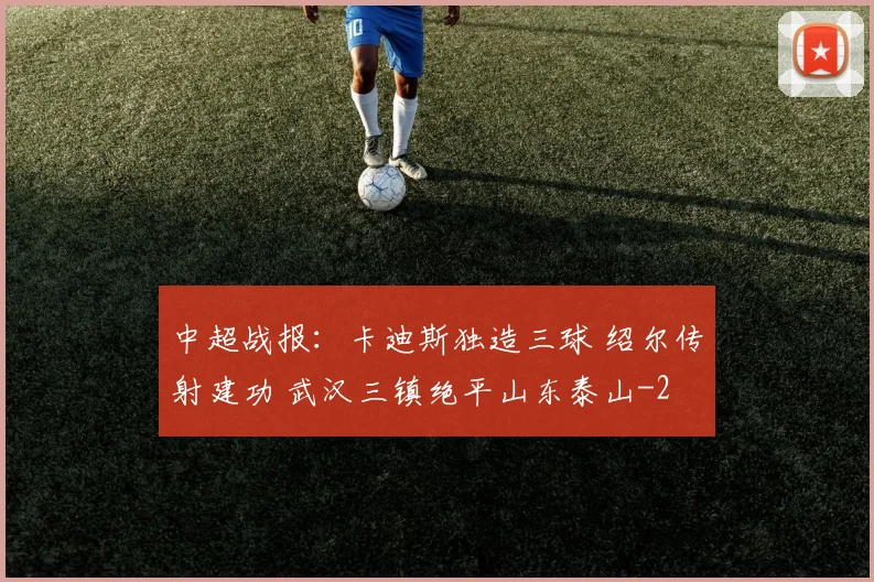 中超战报：卡迪斯独造三球 绍尔传射建功 武汉三镇绝平山东泰山