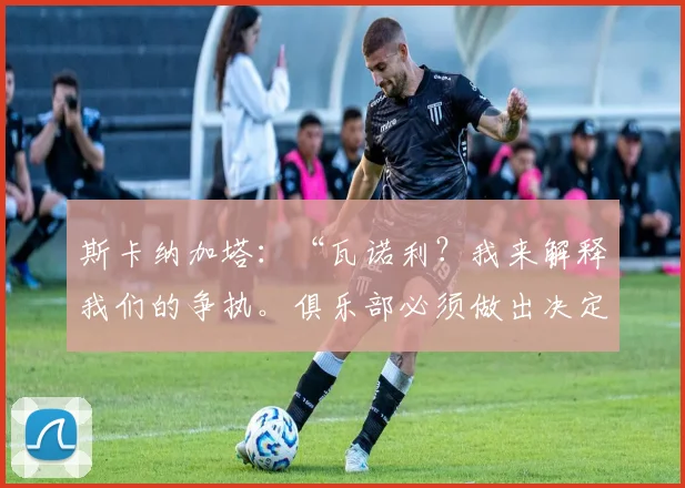 斯卡纳加塔:“瓦诺利?我来解释我们的争执。俱乐部必须做出决定”