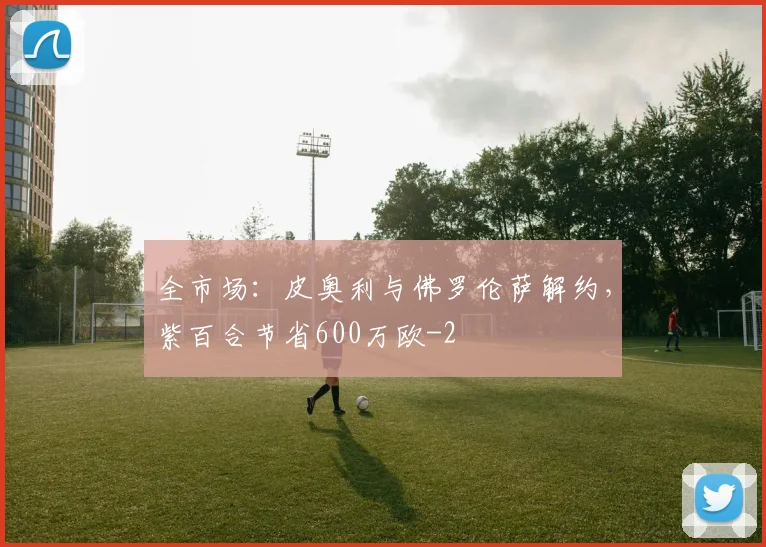 全市场:皮奥利与佛罗伦萨解约,紫百合节省600万欧