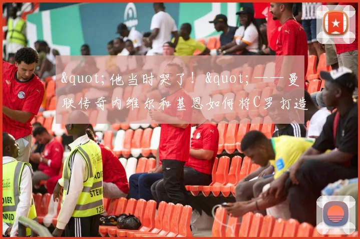 "他当时哭了！"——曼联传奇内维尔和基恩如何将C罗打造成足球"机器人"
