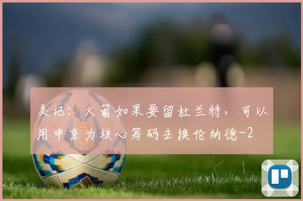 美记：火箭如果要留杜兰特，可以用申京为核心筹码去换伦纳德
