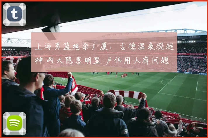 上海男篮绝杀广厦，古德温表现超神 两大隐患明显 卢伟用人有问题