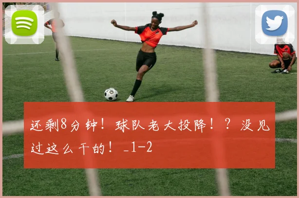 还剩8分钟！球队老大投降！？没见过这么干的！_1